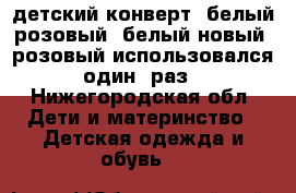 детский конверт (белый,розовый) белый новый  розовый использовался один  раз - Нижегородская обл. Дети и материнство » Детская одежда и обувь   